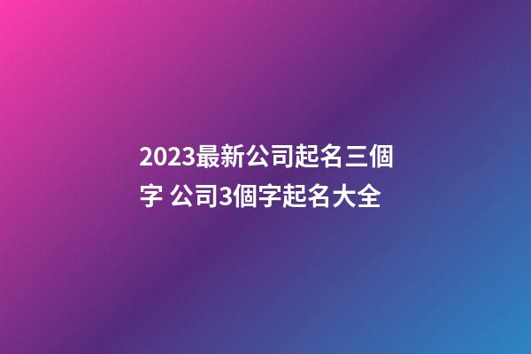 2023最新公司起名三個字 公司3個字起名大全